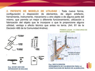 2. PATENTE DE MODELO DE UTILIDAD : Toda nueva forma,
configuración o disposición de elementos, de algún artefacto,
herramienta, instrumento, mecanismo u otro objeto o de alguna parte del
mismo, que permita un mejor o diferente funcionamiento, utilización o
fabricación del objeto que le incorpore o que le proporcione alguna
utilidad, ventaja o efecto técnico que antes no tenía. (Art. 81 de la
Decisión 486 de la Comunidad Andina).
                                                 PRIMER LUGAR - VI CONCURSO DE
                                                 INVENTORES (2000)




                                      Exp. 000216-2000/OIN
 Exp. 001067-2001/OIN                 HERRAMIENTA DE CALIBRACION PARA LA
 SEPARADOR DE BOLSAS                  CONSTRUCCION DE MUROS DE ALBAÑILERIA
 