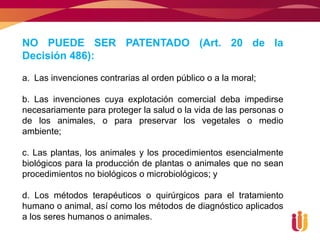 NO PUEDE SER PATENTADO (Art. 20 de la
Decisión 486):

a. Las invenciones contrarias al orden público o a la moral;

b. Las invenciones cuya explotación comercial deba impedirse
necesariamente para proteger la salud o la vida de las personas o
de los animales, o para preservar los vegetales o medio
ambiente;

c. Las plantas, los animales y los procedimientos esencialmente
biológicos para la producción de plantas o animales que no sean
procedimientos no biológicos o microbiológicos; y

d. Los métodos terapéuticos o quirúrgicos para el tratamiento
humano o animal, así como los métodos de diagnóstico aplicados
a los seres humanos o animales.
 