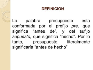 El presupuesto es un completo plan financiero diseñado para orientar al empresario hacia la consecución de las metas propuestas.UBICACIÓN DEL PRESUPUESTO EN EL TIEMPOLos datos históricos son trascendentales para la elaboración del presupuesto, ya que, por ejemplo, la evolución de las ventas, dada en valores absolutos o porcentuales puede constituir un parámetro que se debe considerar en la proyección de las ventas para periodos futuros.