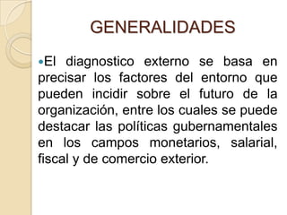GENERALIDADESEl diagnostico externo se basa en precisar los factores del entorno que pueden incidir sobre el futuro de la organización, entre los cuales se puede destacar las políticas gubernamentales en los campos monetarios, salarial, fiscal y de comercio exterior.