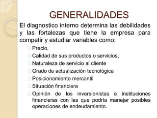 Las políticas de comercialización implantadas por los proveedores.GENERALIDADESEl diagnostico permitirá conocer los aspectos favorables que conviene aprovechar y los aspectos desfavorables que hay que contrarrestar.GENERALIDADESEl diagnostico interno determina las debilidades y las fortalezas que tiene la empresa para competir y estudiar variables como:Precio, 