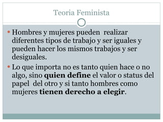 Teoria Feminista Hombres y mujeres pueden  realizar diferentes tipos de trabajo y ser iguales y pueden hacer los mismos trabajos y ser desiguales. Lo que importa no es tanto quien hace o no algo ,  sino  quien define  el valor o status del papel  del otro y si tanto hombres como mujeres  tiene n  derecho a elegir . 