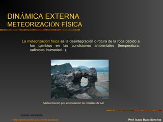 DINÁMICA EXTERNA
METEORIZACIÓN FÍSICA
La meteorización física es la desintegración o rotura de la roca debido a
los cambios en las condiciones ambientales (temperatura,
salinidad, humedad...).
Meteorización por acumulación de cristales de sal
Fuente: wikimedia
Prof. Isaac Buzo Sánchezhttp://personales.ya.com/isaacbuzo
 