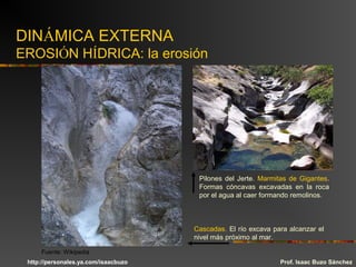 DINÁMICA EXTERNA
EROSIÓN HÍDRICA: la erosión
Pilones del Jerte. Marmitas de Gigantes.
Formas cóncavas excavadas en la roca
por el agua al caer formando remolinos.
Cascadas. El río excava para alcanzar el
nivel más próximo al mar.
Prof. Isaac Buzo Sánchez
Fuente: Wikipedia
http://personales.ya.com/isaacbuzo
 