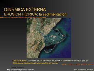 DINÁMICA EXTERNA
EROSIÓN HÍDRICA: la sedimentación
Delta del Ebro. Un delta es un territorio adosado al continente formado por el
depósito de sedimentos transportados por un río.
Prof. Isaac Buzo Sánchez
Fuente: Wikipedia
http://personales.ya.com/isaacbuzo
 