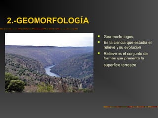 2.-GEOMORFOLOGÍA
 Gea-morfo-logos.
 Es la ciencia que estudia el
relieve y su evolución
 Relieve es el conjunto de
formas que presenta la
superficie terrestre
 