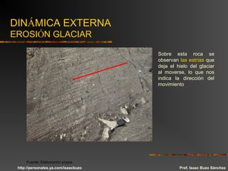 DINÁMICA EXTERNA
EROSIÓN GLACIAR
Sobre esta roca se
observan las estrías que
deja el hielo del glaciar
al moverse, lo que nos
indica la dirección del
movimiento
Prof. Isaac Buzo Sánchez
Fuente: Elaboración propia
http://personales.ya.com/isaacbuzo
 