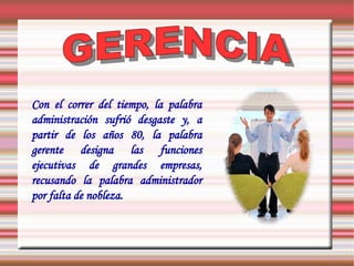 Con el correr del tiempo, la palabra
administración sufrió desgaste y, a
partir de los años 80, la palabra
gerente designa las funciones
ejecutivas de grandes empresas,
recusando la palabra administrador
por falta de nobleza.
 