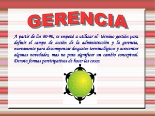 A partir de los 80-90, se empezó a utilizar el término gestión para
definir el campo de acción de la administración y la gerencia,
nuevamente para descompensar desgastes terminológicos y acrecentar
algunas novedades, mas no para significar un cambio conceptual.
Denota formas participativas de hacer las cosas.
 
