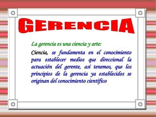 La gerencia es una ciencia y arte:
Ciencia, se fundamenta en el conocimiento
para establecer medios que direccional la
actuación del gerente, así tenemos, que los
principios de la gerencia ya establecidos se
originan del conocimiento científico
 