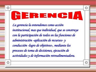 La gerencia la entendemos como acción
institucional, mas que individual, que se construye
con la participación de todos en las funciones de
administración -aplicación de recursos- y
conducción -logro de objetivos-, mediante los
procesos de toma de decisiones, ejecución de
actividades y de información retroalimentadora.
 