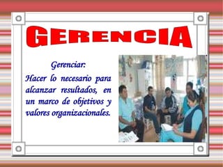 Gerenciar:
Hacer lo necesario para
alcanzar resultados, en
un marco de objetivos y
valores organizacionales.
 