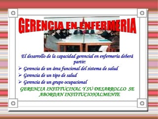 El desarrollo de la capacidad gerencial en enfermería deberá
                             partir:
 Gerencia de un área funcional del sistema de salud
 Gerencia de un tipo de salud
 Gerencia de un grupo ocupacional
GERENCIA INSTITUCINAL Y SU DESARROLLO SE
          ABORDAN INSTITUCIONALMENTE
 