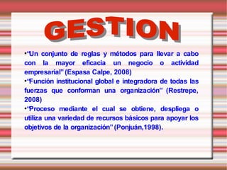 ●
  “Un conjunto de reglas y métodos para llevar a cabo
con la mayor eficacia un negocio o actividad
empresarial” (Espasa Calpe, 2008)
●
  “Función institucional global e integradora de todas las
fuerzas que conforman una organización” (Restrepe,
2008)
●
  “Proceso mediante el cual se obtiene, despliega o
utiliza una variedad de recursos básicos para apoyar los
objetivos de la organización” (Ponjuán,1998).
 