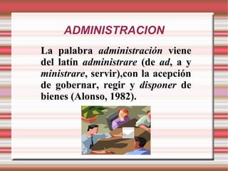 ADMINISTRACION
La palabra administración viene
del latín administrare (de ad, a y
ministrare, servir),con la acepción
de gobernar, regir y disponer de
bienes (Alonso, 1982).
 