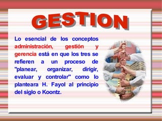 Lo esencial de los conceptos
administración,     gestión      y
gerencia está en que los tres se
refieren a un proceso de
"planear,    organizar,    dirigir,
evaluar y controlar" como lo
planteara H. Fayol al principio
del siglo o Koontz.
 