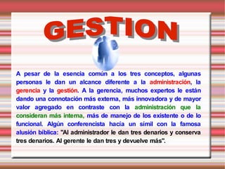 A pesar de la esencia común a los tres conceptos, algunas
personas le dan un alcance diferente a la administración, la
gerencia y la gestión. A la gerencia, muchos expertos le están
dando una connotación más externa, más innovadora y de mayor
valor agregado en contraste con la administración que la
consideran más interna, más de manejo de los existente o de lo
funcional. Algún conferencista hacía un símil con la famosa
alusión bíblica: "Al administrador le dan tres denarios y conserva
tres denarios. Al gerente le dan tres y devuelve más".
 