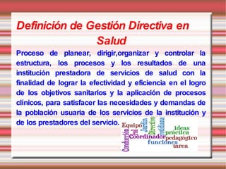 Definición de Gestión Directiva en
               Salud
Proceso de planear, dirigir,organizar y controlar la
estructura, los procesos y los resultados de una
institución prestadora de servicios de salud con la
finalidad de lograr la efectividad y eficiencia en el logro
de los objetivos sanitarios y la aplicación de procesos
clínicos, para satisfacer las necesidades y demandas de
la población usuaria de los servicios de la institución y
de los prestadores del servicio.
 