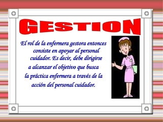 El rol de la enfermera gestora entonces
      consiste en apoyar al personal
    cuidador. Es decir, debe dirigirse
   a alcanzar el objetivo que busca
 la práctica enfermera a través de la
     acción del personal cuidador.
 