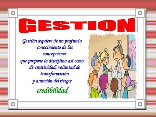 Gestión requiere de un profundo
        conocimiento de las
            concepciones
que propone la disciplina así como
    de creatividad, voluntad de
           transformación
      y asunción del riesgo;
        credibilidad
 