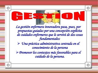 La gestión enfermera innovadora pasa, pues, por
 propuestas guiadas por una concepción explícita
 de cuidados enfermeros que le servirá de dos cosas
                  fundamentales:
  Una práctica administrativa centrada en el
            conocimiento de la persona
Promover los contextos más favorables para el
              cuidado de la persona.
 