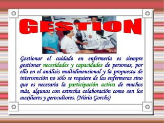 Gestionar el cuidado en enfermería es siempre
gestionar necesidades y capacidades de personas, por
ello en el análisis multidimensional y la propuesta de
intervención no sólo se requiere de las enfermeras sino
que es necesaria la participación activa de muchos
más, algunos con estrecha colaboración como son los
auxiliares y gerocultores. (Núria Gorchs)
 