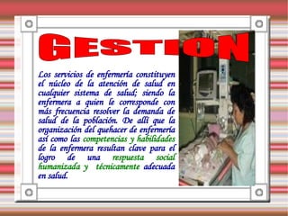 Los servicios de enfermería constituyen
el núcleo de la atención de salud en
cualquier sistema de salud; siendo la
enfermera a quien le corresponde con
más frecuencia resolver la demanda de
salud de la población. De allí que la
organización del quehacer de enfermería
así como las competencias y habilidades
de la enfermera resultan clave para el
logro de una respuesta social
humanizada y técnicamente adecuada
en salud.
 