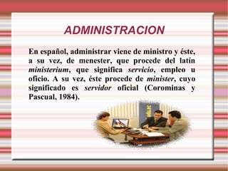 ADMINISTRACION
En español, administrar viene de ministro y éste,
a su vez, de menester, que procede del latín
ministerium, que significa servicio, empleo u
oficio. A su vez, éste procede de minister, cuyo
significado es servidor oficial (Corominas y
Pascual, 1984).
 