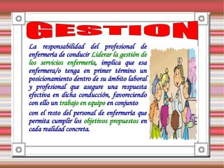 La responsabilidad del profesional de
enfermería de conducir Liderar la gestión de
los servicios enfermería, implica que esa
enfermera/o tenga en primer término un
posicionamiento dentro de su ámbito laboral
y profesional que asegure una respuesta
efectiva en dicha conducción, favoreciendo
con ello un trabajo en equipo en conjunto
con el resto del personal de enfermería que
permita cumplir los objetivos propuestos en
cada realidad concreta.
 