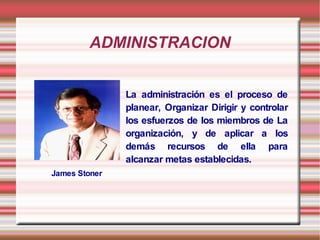 ADMINISTRACION


               La administración es el proceso de
               planear, Organizar Dirigir y controlar
               los esfuerzos de los miembros de La
               organización, y de aplicar a los
               demás recursos de ella para
               alcanzar metas establecidas.
James Stoner
 