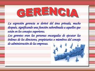 La expresión gerencia se derivó del área privada, mucho
después, significando una función subordinada a aquellos que
están en los consejos superiores.
Los gerentes eran las personas encargadas de ejecutar las
órdenes de los directores, propietarios o miembros del consejo
de administración de las empresas.
 