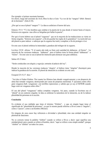 Por ejemplo: el primer asesinato humano.
En efecto, luego del asesinato de Avel, Dios le dice a Cain: “La voz de las “sangres” (Heb. Demei)
de tu hermano”. (Gén.4:10).

¿Por qué se usa el plural “sangres”? La idea es enfatizar el horror del acto.

Génesis 19:11 “Y á los hombres que estaban á la puerta de la casa desde el menor hasta el mayor,
hirieron con cegueras mas ellos se fatigaban por hallar la puerta”.

Por qué el texto hebreo usa el plural “cegueras” que en la mayoría de las traducciones se vierte en
forma singular, “hirieron con ceguera”, a fin de guardar las reglas de la gramática? La razón del uso
del plural es para indicar o subrayar que la ceguera fue total y completa, a fin de proteger a Lot.

En este caso el plural enfatiza la intensidad y grandeza del milagro de la ceguera.

Levítico 19:24 afirma: “Y el cuarto año todo su fruto será santidad de alabanzas al Eterno”. La
mayoría de las versiones traducen “alabanza” pero el hebreo tiene la forma plural “alabanzas” o
“loores”. En este caso se usa el plural de intención para destacar una gran alabanza.

Salmo 45:15 dice:

“Serán conducidas con alegría y regocijo; entrarán al palacio del rey”.

Donde la mayoría de las versiones traducen “alegria”, el hebreo tiene “alegrías” (besimjot) para
indicar la grandeza de la ocasión. El plural de intención es evidente en este caso.

Ezequiel 25:15,17 dice: “

 "Así dice el Señor Elohim: 'Por cuanto los filisteos han obrado vengativamente y con desprecio de
alma han tomado venganza, destruyendo por causa de perpetua enemistad, Y ejecutaré contra ellos
gran venganza (heb. venganzas) con terribles represiones; y sabrán que yo soy el SEÑOR cuando
haga venir mi venganza sobre ellos.'"

El uso del plural “venganzas” indica completa venganza. Asi pues, cuando la Escritura usa el
“plural” en un contexto singular, la idea es enfatizar la naturaleza de la intención, no de la indicar
pluralidad de personas en la acción.

Conclusión

Es evidente el uso múltiple que tiene el término “Elohim”, y que en ningún lugar tiene el
significado de “pluralidad de personas”, ya que lo mismo puede referirse a Di-os como a “ángeles”,
como a “jueces”, como a un hombre (Moisés).

En ninguno de esos casos hay referencia a divinidad o pluralidad, sino una entidad singular en
plenitud de funciones.

No es correcto tomar la palabra “elohim” cuando se refiere a Di-os y decir: aquí significa una
entidad plural, pero cuando se refiere al hombre, decir: “aquí se refiere a una simple unidad”, porque
“elohim” es “elohim” en todos los casos.
                                                                                                    5
 