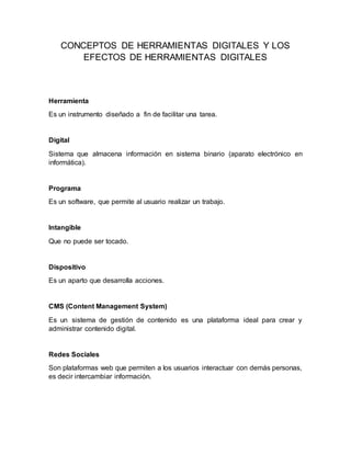 CONCEPTOS DE HERRAMIENTAS DIGITALES Y LOS
EFECTOS DE HERRAMIENTAS DIGITALES
Herramienta
Es un instrumento diseñado a fin de facilitar una tarea.
Digital
Sistema que almacena información en sistema binario (aparato electrónico en
informática).
Programa
Es un software, que permite al usuario realizar un trabajo.
Intangible
Que no puede ser tocado.
Dispositivo
Es un aparto que desarrolla acciones.
CMS (Content Management System)
Es un sistema de gestión de contenido es una plataforma ideal para crear y
administrar contenido digital.
Redes Sociales
Son plataformas web que permiten a los usuarios interactuar con demás personas,
es decir intercambiar información.
 