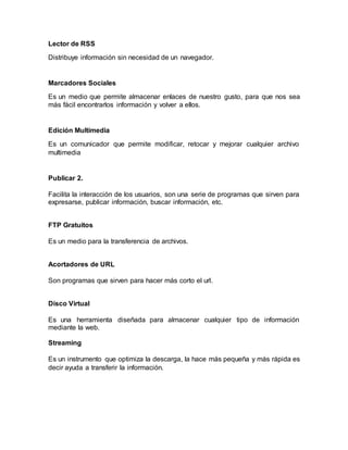 Lector de RSS
Distribuye información sin necesidad de un navegador.
Marcadores Sociales
Es un medio que permite almacenar enlaces de nuestro gusto, para que nos sea
más fácil encontrarlos información y volver a ellos.
Edición Multimedia
Es un comunicador que permite modificar, retocar y mejorar cualquier archivo
multimedia
Publicar 2.
Facilita la interacción de los usuarios, son una serie de programas que sirven para
expresarse, publicar información, buscar información, etc.
FTP Gratuitos
Es un medio para la transferencia de archivos.
Acortadores de URL
Son programas que sirven para hacer más corto el url.
Disco Virtual
Es una herramienta diseñada para almacenar cualquier tipo de información
mediante la web.
Streaming
Es un instrumento que optimiza la descarga, la hace más pequeña y más rápida es
decir ayuda a transferir la información.
 