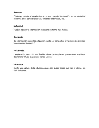 Recurso
El internet permite al estudiante a acceder a cualquier información sin necesidad de
recurrir a sitios como bibliotecas, o realizar entrevistas, etc.
Velocidad
Pueden adquirir la información necesaria de forma más rápida.
Compartir
La información que estos adquieran puede ser compartida a través de las distintas
herramientas de web 2.0
Flexibilidad
La educación es mucho más flexible, ahora los estudiantes pueden tener sus libros
de manera virtual, o aprender viendo videos.
La ruptura
Existe una ruptura de la educación pues con tantas cosas que trae el internet es
fácil distraerse.
 