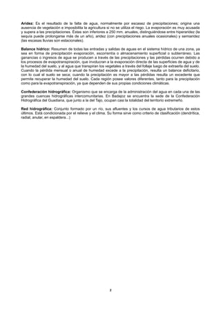 Aridez: Es el resultado de la falta de agua, normalmente por escasez de precipitaciones; origina una
ausencia de vegetación e imposibilita la agricultura si no se utiliza el riego. La evaporación es muy acusada
y supera a las precipitaciones. Éstas son inferiores a 250 mm. anuales, distinguiéndose entre hiperaridez (la
sequía puede prolongarse más de un año), aridez (con precipitaciones anuales ocasionales) y semiaridez
(las escasas lluvias son estacionales).

Balance hídrico: Resumen de todas las entradas y salidas de aguas en el sistema hídrico de una zona, ya
sea en forma de precipitación evaporación, escorrentía o almacenamiento superficial o subterráneo. Las
ganancias o ingresos de agua se producen a través de las precipitaciones y las pérdidas ocurren debido a
los procesos de evapotranspiración, que involucran a la evaporación directa de las superficies de agua y de
la humedad del suelo, y al agua que transpiran los vegetales a través del follaje luego de extraerla del suelo.
Cuando la pérdida mensual o anual de humedad excede a la precipitación, resulta un balance deficitario,
con lo cual el suelo se seca; cuando la precipitación es mayor a las pérdidas resulta un excedente que
permite recuperar la humedad del suelo. Cada región posee valores diferentes, tanto para la precipitación
como para la evapotranspiración, ya que dependen de sus propias condiciones climáticas.

Confederación hidrográfica: Organismo que se encarga de la administración del agua en cada una de las
grandes cuencas hidrográficas intercomunitarias. En Badajoz se encuentra la sede de la Confederación
Hidrográfica del Guadiana, que junto a la del Tajo, ocupan casi la totalidad del territorio extremeño.

Red hidrográfica: Conjunto formado por un río, sus afluentes y los cursos de agua tributarios de estos
últimos. Está condicionada por el relieve y el clima. Su forma sirve como criterio de clasificación (dendrítica,
radial, anular, en espaldera...)




                                                       2
 