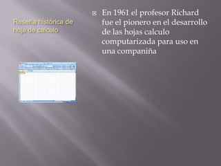 Reseña histórica de
hoja de calculo
 En 1961 el profesor Richard
fue el pionero en el desarrollo
de las hojas calculo
computarizada para uso en
una companiña
 