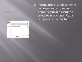 formulario
 formulario es un documento
con espacios campos en
donde se pueden escribir o
seleccionar opciones. Cada
campo tiene un objetivo,
 