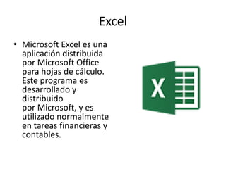 Excel
• Microsoft Excel es una
aplicación distribuida
por Microsoft Office
para hojas de cálculo.
Este programa es
desarrollado y
distribuido
por Microsoft, y es
utilizado normalmente
en tareas financieras y
contables.
 