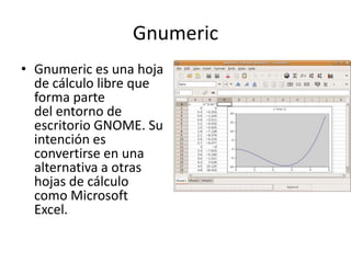 Gnumeric
• Gnumeric es una hoja
de cálculo libre que
forma parte
del entorno de
escritorio GNOME. Su
intención es
convertirse en una
alternativa a otras
hojas de cálculo
como Microsoft
Excel.
 