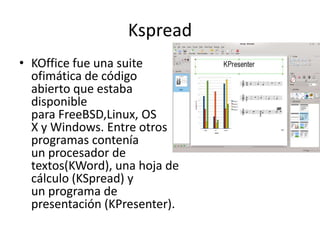 Kspread
• KOffice fue una suite
ofimática de código
abierto que estaba
disponible
para FreeBSD,Linux, OS
X y Windows. Entre otros
programas contenía
un procesador de
textos(KWord), una hoja de
cálculo (KSpread) y
un programa de
presentación (KPresenter).
 