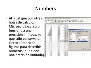 Numbers
• Al igual que con otras
hojas de cálculo,
Microsoft Excel sólo
funciona a una
precisión limitada, ya
que sólo conserva un
cierto número de
figuras para describir
números (que tiene
una precisión limitada).
 