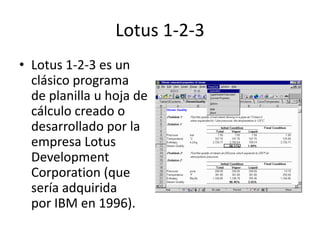 Lotus 1-2-3
• Lotus 1-2-3 es un
clásico programa
de planilla u hoja de
cálculo creado o
desarrollado por la
empresa Lotus
Development
Corporation (que
sería adquirida
por IBM en 1996).
 