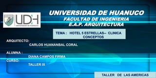 UNIVERSIDAD DE HUANUCO FACULTAD DE INGENIERIA E.A.P. ARQUITECTURA  TEMA :   HOTEL 5 ESTRELLAS--  CLINICA                               CONCEPTOS  ARQUITECTO:                          CARLOS HUANANBAL CORAL  ALUMNA :                          DIANA CAMPOS FIRMA CURSO:                               TALLER IX TALLER   DE  LAS AMERICAS  