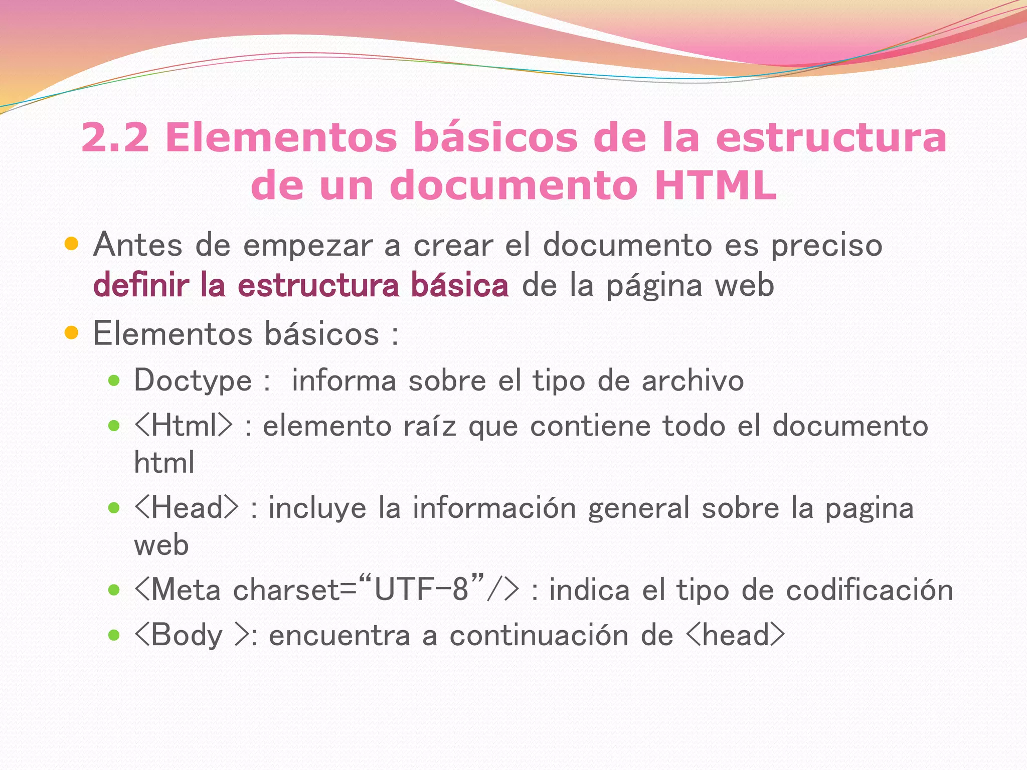 2.2 Elementos básicos de la estructura
de un documento HTML
 Antes de empezar a crear el documento es preciso
definir la estructura básica de la página web
 Elementos básicos :
 Doctype : informa sobre el tipo de archivo
 <Html> : elemento raíz que contiene todo el documento
html
 <Head> : incluye la información general sobre la pagina
web
 <Meta charset=“UTF-8”/> : indica el tipo de codificación
 <Body >: encuentra a continuación de <head>
 