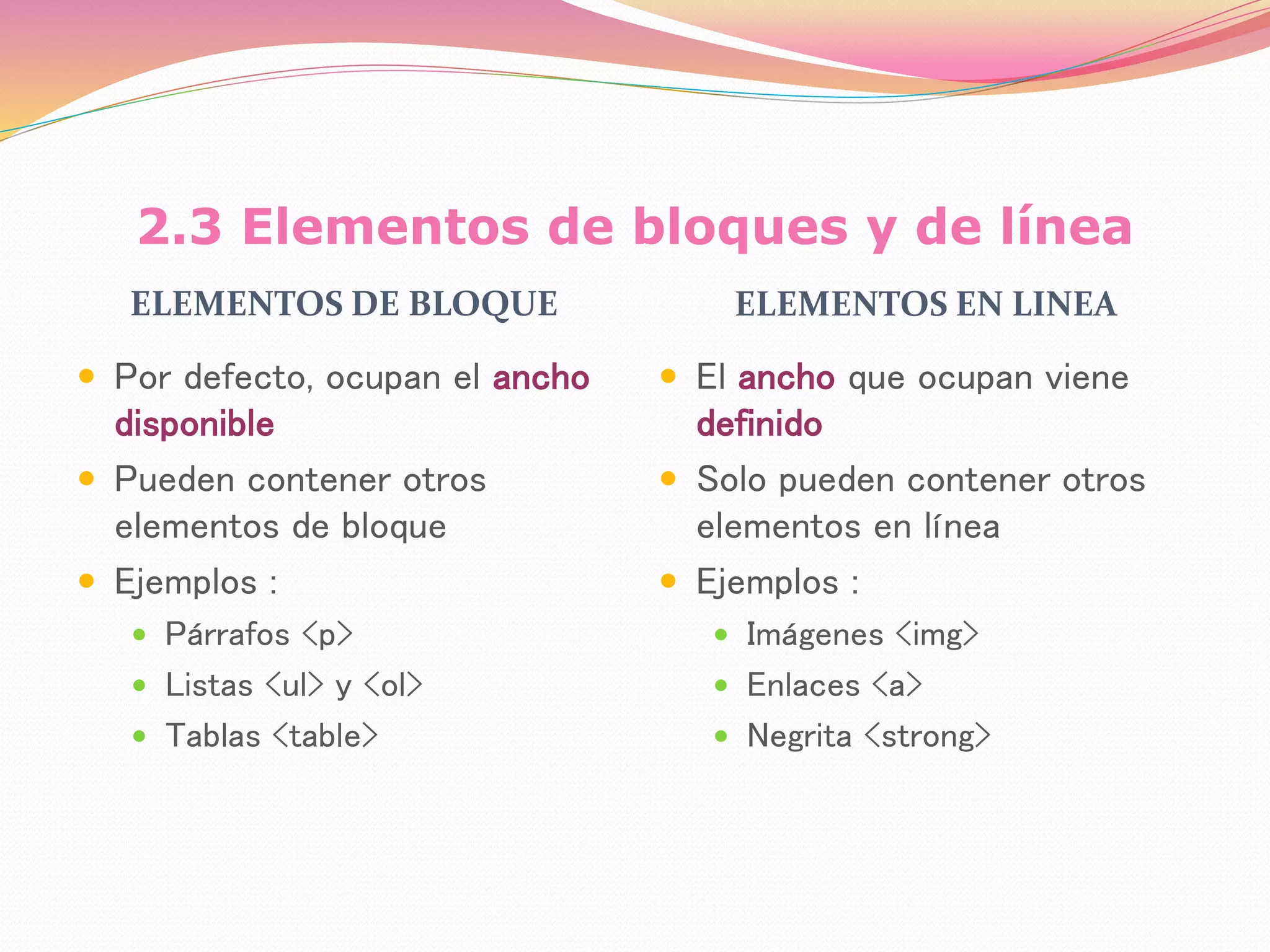 2.3 Elementos de bloques y de línea
ELEMENTOS DE BLOQUE ELEMENTOS EN LINEA
 Por defecto, ocupan el ancho
disponible
 Pueden contener otros
elementos de bloque
 Ejemplos :
 Párrafos <p>
 Listas <ul> y <ol>
 Tablas <table>
 El ancho que ocupan viene
definido
 Solo pueden contener otros
elementos en línea
 Ejemplos :
 Imágenes <img>
 Enlaces <a>
 Negrita <strong>
 