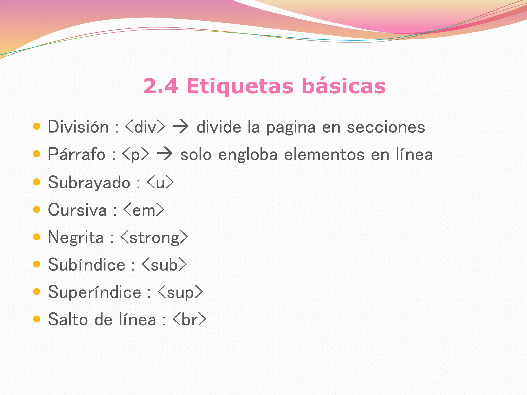2.4 Etiquetas básicas
 División : <div>  divide la pagina en secciones
 Párrafo : <p>  solo engloba elementos en línea
 Subrayado : <u>
 Cursiva : <em>
 Negrita : <strong>
 Subíndice : <sub>
 Superíndice : <sup>
 Salto de línea : <br>
 