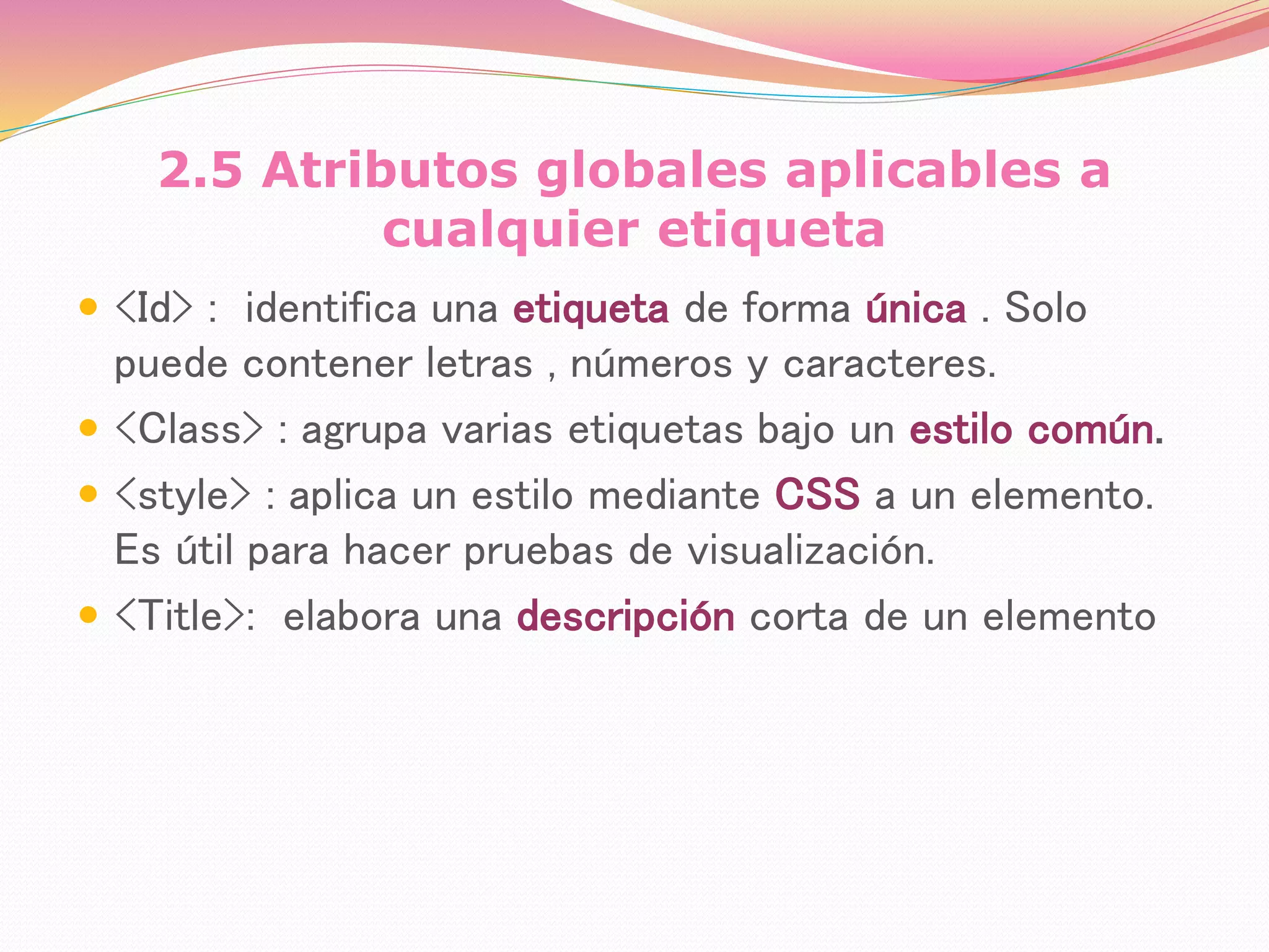 2.5 Atributos globales aplicables a
cualquier etiqueta
 <Id> : identifica una etiqueta de forma única . Solo
puede contener letras , números y caracteres.
 <Class> : agrupa varias etiquetas bajo un estilo común.
 <style> : aplica un estilo mediante CSS a un elemento.
Es útil para hacer pruebas de visualización.
 <Title>: elabora una descripción corta de un elemento
 