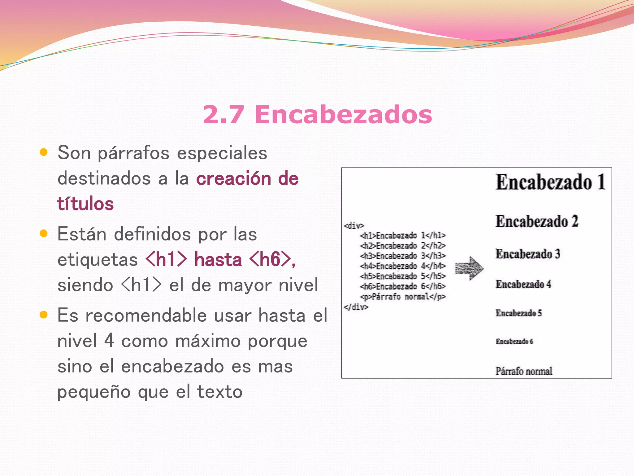 2.7 Encabezados
 Son párrafos especiales
destinados a la creación de
títulos
 Están definidos por las
etiquetas <h1> hasta <h6>,
siendo <h1> el de mayor nivel
 Es recomendable usar hasta el
nivel 4 como máximo porque
sino el encabezado es mas
pequeño que el texto
 