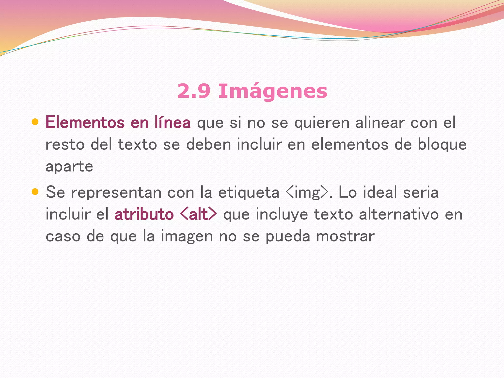 2.9 Imágenes
 Elementos en línea que si no se quieren alinear con el
resto del texto se deben incluir en elementos de bloque
aparte
 Se representan con la etiqueta <img>. Lo ideal seria
incluir el atributo <alt> que incluye texto alternativo en
caso de que la imagen no se pueda mostrar
 
